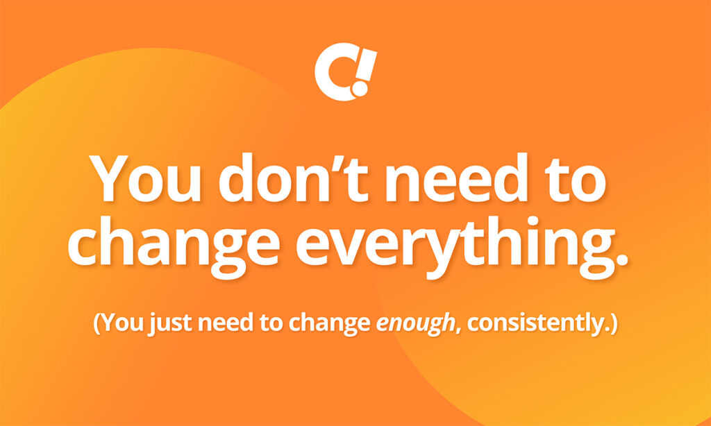You don’t need to change everything. You just need to change enough, consistently.