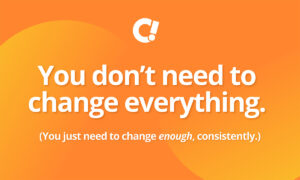 You don’t need to change everything. You just need to change enough, consistently.